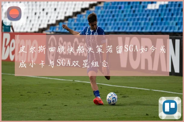 皮尔斯回顾快船决策若留SGA如今或成小卡与SGA双星组合