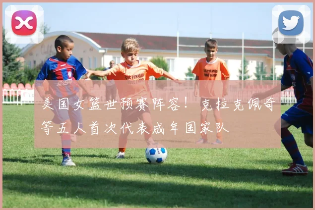 美国女篮世预赛阵容！克拉克佩奇等五人首次代表成年国家队