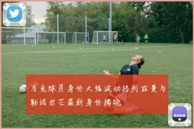 马竞球员身价大幅波动格列兹曼与勒诺尔芒最新身价揭晓