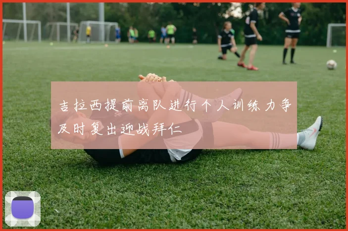 吉拉西提前离队进行个人训练力争及时复出迎战拜仁