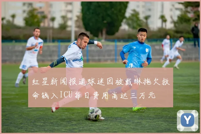 红星新闻报道球迷因被戴琳拖欠救命钱入ICU每日费用高达三万元