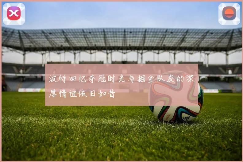 波特回忆夺冠时光与掘金队友的深厚情谊依旧如昔