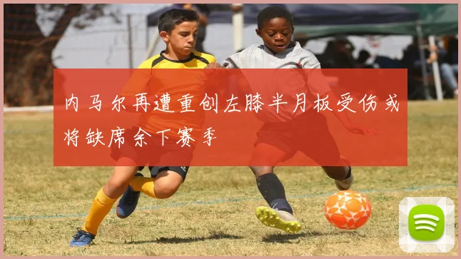 内马尔再遭重创左膝半月板受伤或将缺席余下赛季