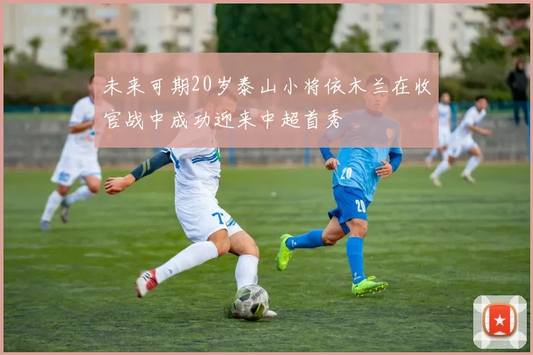 未来可期20岁泰山小将依木兰在收官战中成功迎来中超首秀