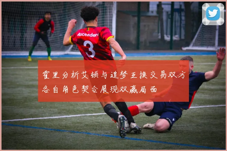 霍里分析艾顿与追梦互换交易双方各自角色契合展现双赢局面