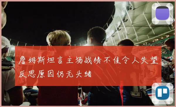 詹姆斯坦言主场战绩不佳令人失望反思原因仍无头绪
