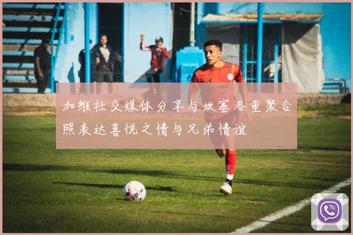 加维社交媒体分享与坎塞洛重聚合照表达喜悦之情与兄弟情谊