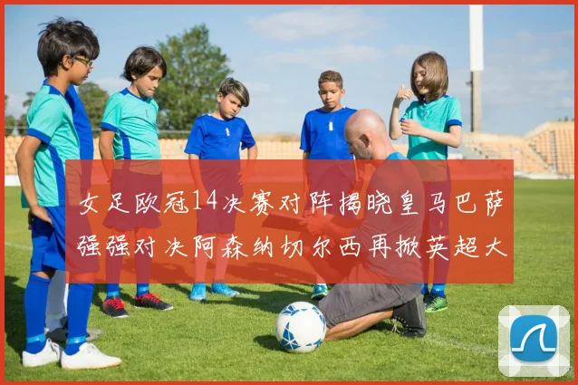 女足欧冠14决赛对阵揭晓皇马巴萨强强对决阿森纳切尔西再掀英超大战