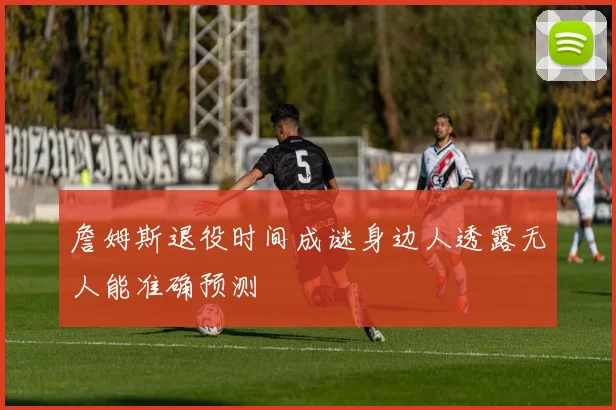詹姆斯退役时间成谜身边人透露无人能准确预测