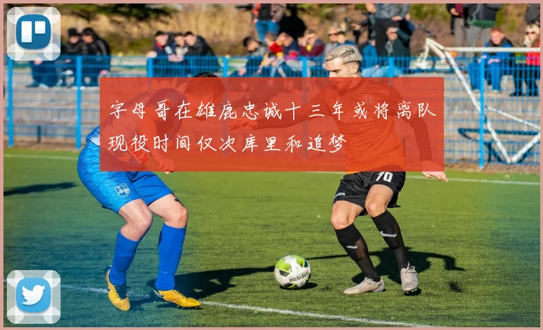字母哥在雄鹿忠诚十三年或将离队现役时间仅次库里和追梦