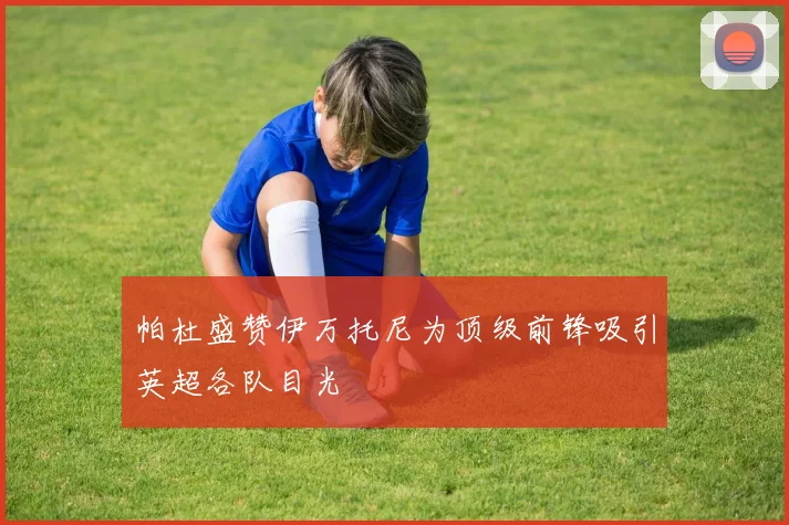 帕杜盛赞伊万托尼为顶级前锋吸引英超各队目光